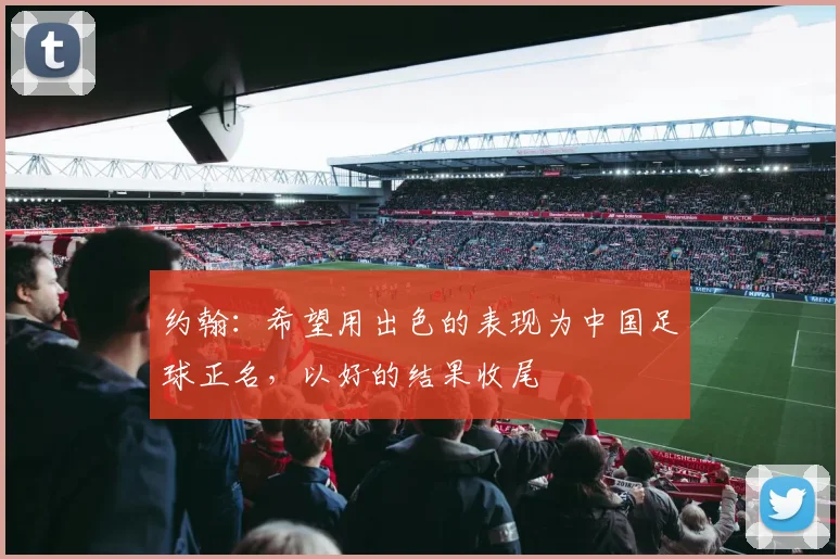 约翰：希望用出色的表现为中国足球正名，以好的结果收尾