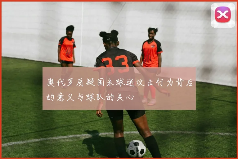 奥代罗质疑国米球迷攻击行为背后的意义与球队的关心