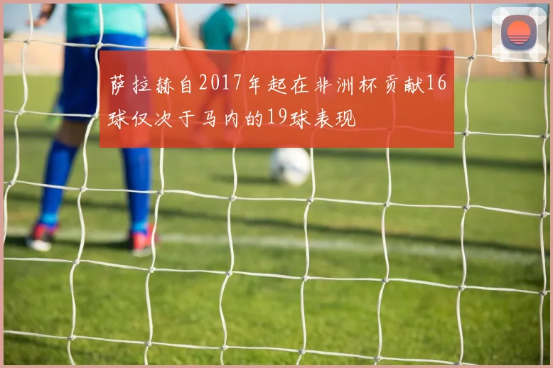 萨拉赫自2017年起在非洲杯贡献16球仅次于马内的19球表现