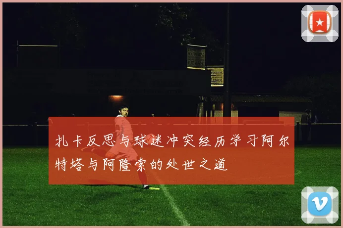 扎卡反思与球迷冲突经历学习阿尔特塔与阿隆索的处世之道