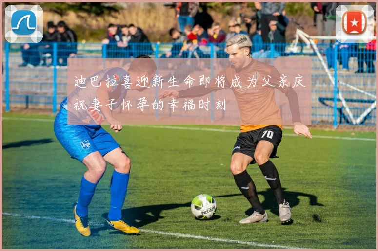 迪巴拉喜迎新生命即将成为父亲庆祝妻子怀孕的幸福时刻
