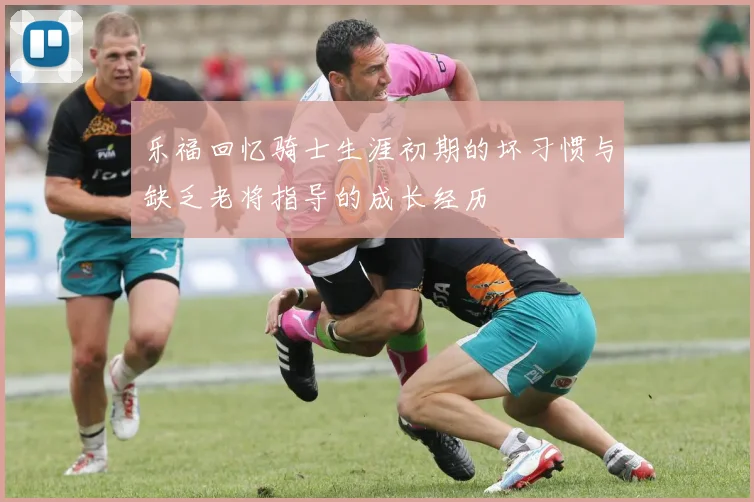 乐福回忆骑士生涯初期的坏习惯与缺乏老将指导的成长经历