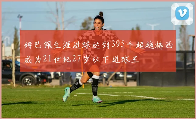 姆巴佩生涯进球达到395个超越梅西成为21世纪27岁以下进球王