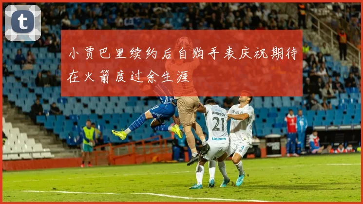 小贾巴里续约后自购手表庆祝期待在火箭度过余生涯