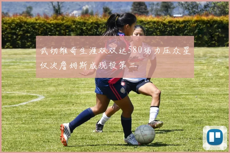 武切维奇生涯双双达580场力压众星仅次詹姆斯成现役第二