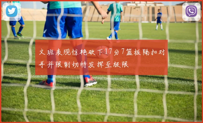 文班表现惊艳砍下17分7篮板隔扣对手并限制切特发挥至极限