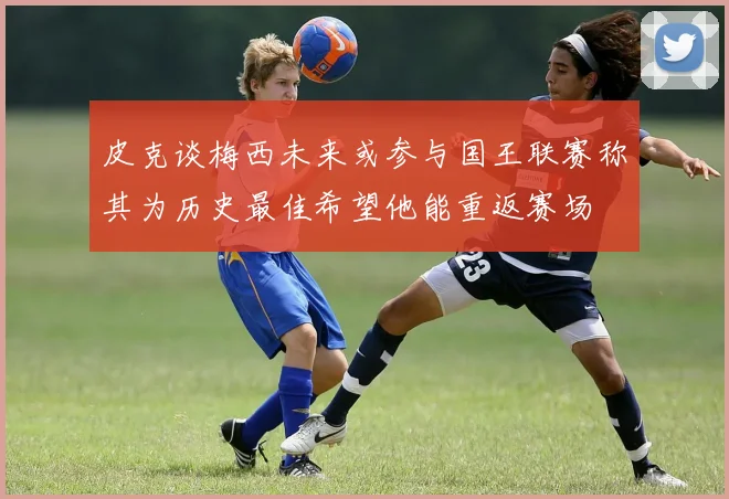 皮克谈梅西未来或参与国王联赛称其为历史最佳希望他能重返赛场