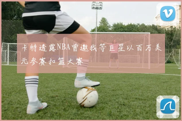 卡特透露NBA曾邀我等巨星以百万美元参赛扣篮大赛