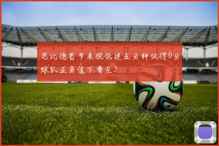 恩比德首节表现低迷五分钟仅得0分球队正负值下滑至3