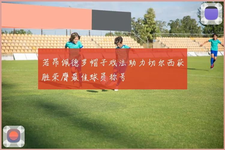 若昂佩德罗帽子戏法助力切尔西获胜荣膺最佳球员称号