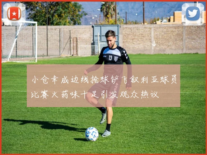 小仓幸成边线抢球铲飞叙利亚球员比赛火药味十足引发观众热议
