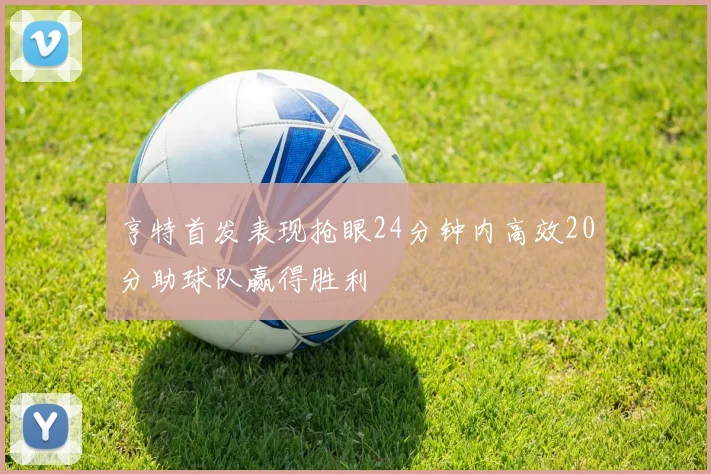 亨特首发表现抢眼24分钟内高效20分助球队赢得胜利