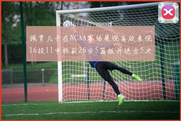 佩贾儿子在NCAA赛场展现高效表现16投11中斩获26分5篮板并送出5次失误