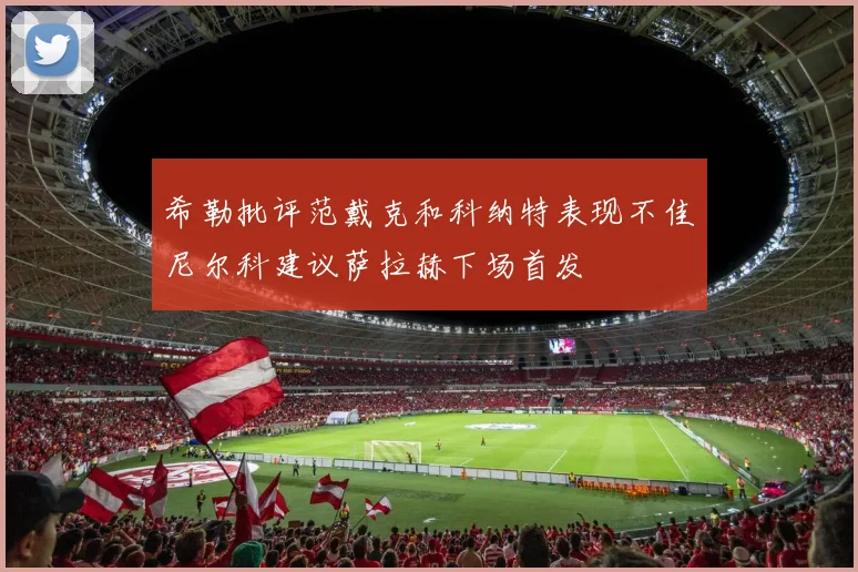 希勒批评范戴克和科纳特表现不佳尼尔科建议萨拉赫下场首发