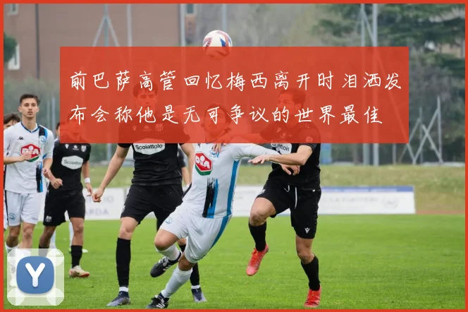 前巴萨高管回忆梅西离开时泪洒发布会称他是无可争议的世界最佳
