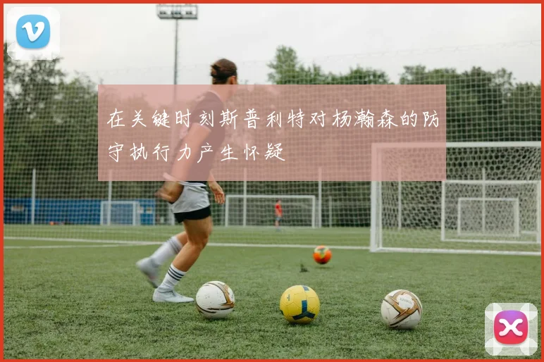 在关键时刻斯普利特对杨瀚森的防守执行力产生怀疑