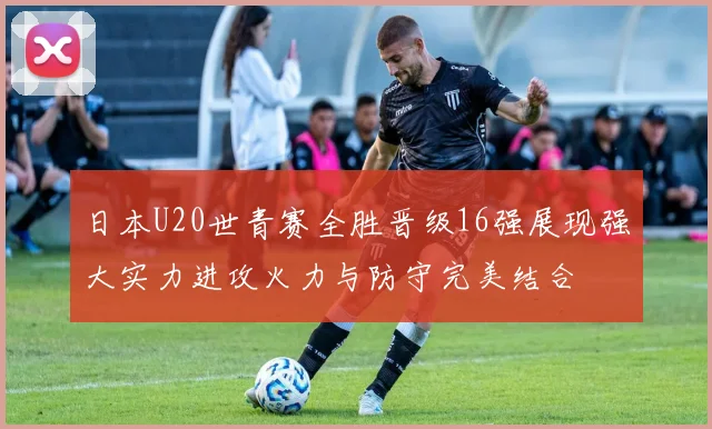 日本U20世青赛全胜晋级16强展现强大实力进攻火力与防守完美结合
